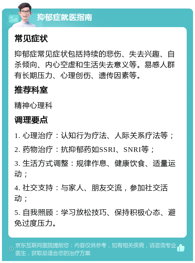 抑郁症就医指南 常见症状 抑郁症常见症状包括持续的悲伤、失去兴趣、自杀倾向、内心空虚和生活失去意义等。易感人群有长期压力、心理创伤、遗传因素等。 推荐科室 精神心理科 调理要点 1. 心理治疗：认知行为疗法、人际关系疗法等； 2. 药物治疗：抗抑郁药如SSRI、SNRI等； 3. 生活方式调整：规律作息、健康饮食、适量运动； 4. 社交支持：与家人、朋友交流，参加社交活动； 5. 自我照顾：学习放松技巧、保持积极心态、避免过度压力。