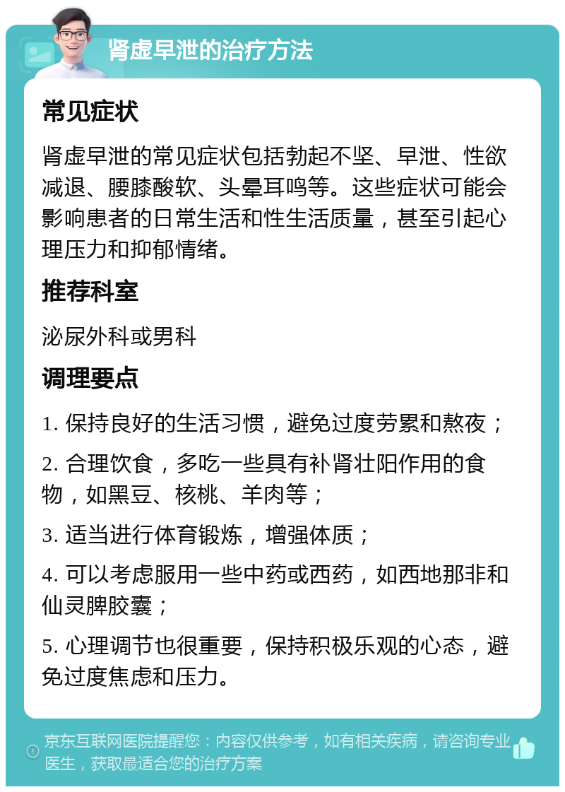 肾虚早泄的治疗方法 常见症状 肾虚早泄的常见症状包括勃起不坚、早泄、性欲减退、腰膝酸软、头晕耳鸣等。这些症状可能会影响患者的日常生活和性生活质量，甚至引起心理压力和抑郁情绪。 推荐科室 泌尿外科或男科 调理要点 1. 保持良好的生活习惯，避免过度劳累和熬夜； 2. 合理饮食，多吃一些具有补肾壮阳作用的食物，如黑豆、核桃、羊肉等； 3. 适当进行体育锻炼，增强体质； 4. 可以考虑服用一些中药或西药，如西地那非和仙灵脾胶囊； 5. 心理调节也很重要，保持积极乐观的心态，避免过度焦虑和压力。