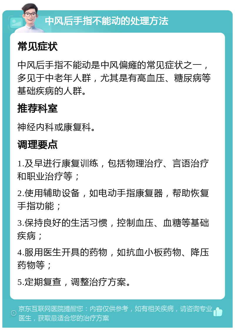 中风后手指不能动的处理方法 常见症状 中风后手指不能动是中风偏瘫的常见症状之一，多见于中老年人群，尤其是有高血压、糖尿病等基础疾病的人群。 推荐科室 神经内科或康复科。 调理要点 1.及早进行康复训练，包括物理治疗、言语治疗和职业治疗等； 2.使用辅助设备，如电动手指康复器，帮助恢复手指功能； 3.保持良好的生活习惯，控制血压、血糖等基础疾病； 4.服用医生开具的药物，如抗血小板药物、降压药物等； 5.定期复查，调整治疗方案。