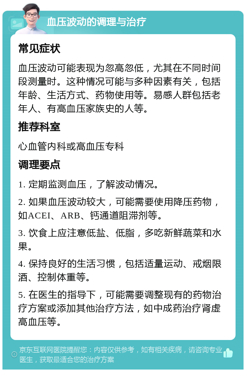 血压波动的调理与治疗 常见症状 血压波动可能表现为忽高忽低，尤其在不同时间段测量时。这种情况可能与多种因素有关，包括年龄、生活方式、药物使用等。易感人群包括老年人、有高血压家族史的人等。 推荐科室 心血管内科或高血压专科 调理要点 1. 定期监测血压，了解波动情况。 2. 如果血压波动较大，可能需要使用降压药物，如ACEI、ARB、钙通道阻滞剂等。 3. 饮食上应注意低盐、低脂，多吃新鲜蔬菜和水果。 4. 保持良好的生活习惯，包括适量运动、戒烟限酒、控制体重等。 5. 在医生的指导下，可能需要调整现有的药物治疗方案或添加其他治疗方法，如中成药治疗肾虚高血压等。