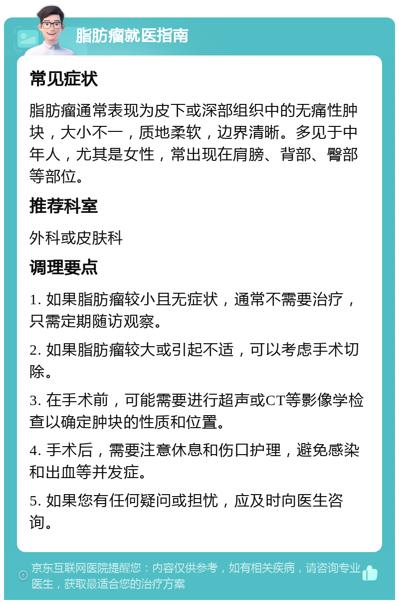 脂肪瘤就医指南 常见症状 脂肪瘤通常表现为皮下或深部组织中的无痛性肿块，大小不一，质地柔软，边界清晰。多见于中年人，尤其是女性，常出现在肩膀、背部、臀部等部位。 推荐科室 外科或皮肤科 调理要点 1. 如果脂肪瘤较小且无症状，通常不需要治疗，只需定期随访观察。 2. 如果脂肪瘤较大或引起不适，可以考虑手术切除。 3. 在手术前，可能需要进行超声或CT等影像学检查以确定肿块的性质和位置。 4. 手术后，需要注意休息和伤口护理，避免感染和出血等并发症。 5. 如果您有任何疑问或担忧，应及时向医生咨询。