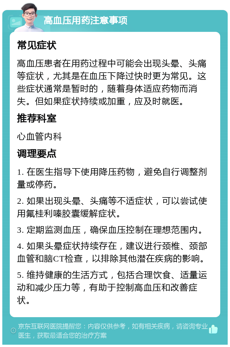 高血压用药注意事项 常见症状 高血压患者在用药过程中可能会出现头晕、头痛等症状，尤其是在血压下降过快时更为常见。这些症状通常是暂时的，随着身体适应药物而消失。但如果症状持续或加重，应及时就医。 推荐科室 心血管内科 调理要点 1. 在医生指导下使用降压药物，避免自行调整剂量或停药。 2. 如果出现头晕、头痛等不适症状，可以尝试使用氟桂利嗪胶囊缓解症状。 3. 定期监测血压，确保血压控制在理想范围内。 4. 如果头晕症状持续存在，建议进行颈椎、颈部血管和脑CT检查，以排除其他潜在疾病的影响。 5. 维持健康的生活方式，包括合理饮食、适量运动和减少压力等，有助于控制高血压和改善症状。