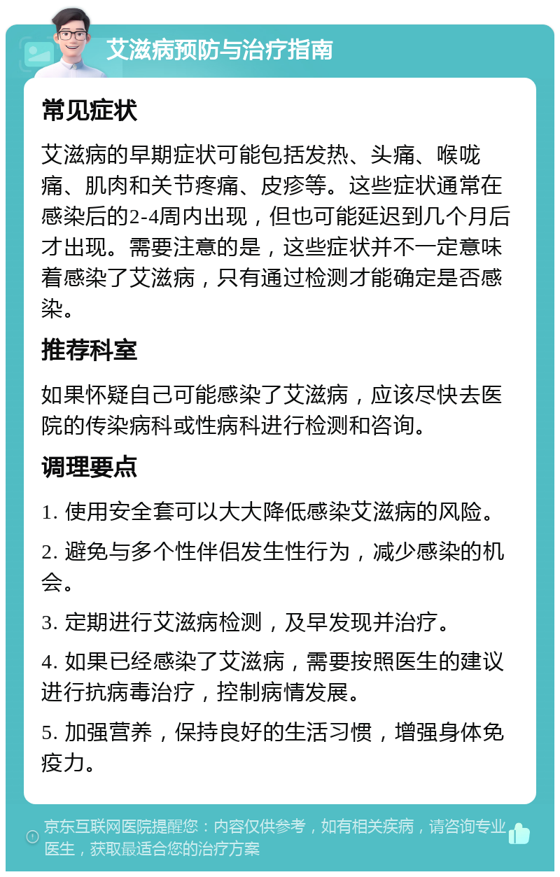 艾滋病预防与治疗指南 常见症状 艾滋病的早期症状可能包括发热、头痛、喉咙痛、肌肉和关节疼痛、皮疹等。这些症状通常在感染后的2-4周内出现，但也可能延迟到几个月后才出现。需要注意的是，这些症状并不一定意味着感染了艾滋病，只有通过检测才能确定是否感染。 推荐科室 如果怀疑自己可能感染了艾滋病，应该尽快去医院的传染病科或性病科进行检测和咨询。 调理要点 1. 使用安全套可以大大降低感染艾滋病的风险。 2. 避免与多个性伴侣发生性行为，减少感染的机会。 3. 定期进行艾滋病检测，及早发现并治疗。 4. 如果已经感染了艾滋病，需要按照医生的建议进行抗病毒治疗，控制病情发展。 5. 加强营养，保持良好的生活习惯，增强身体免疫力。