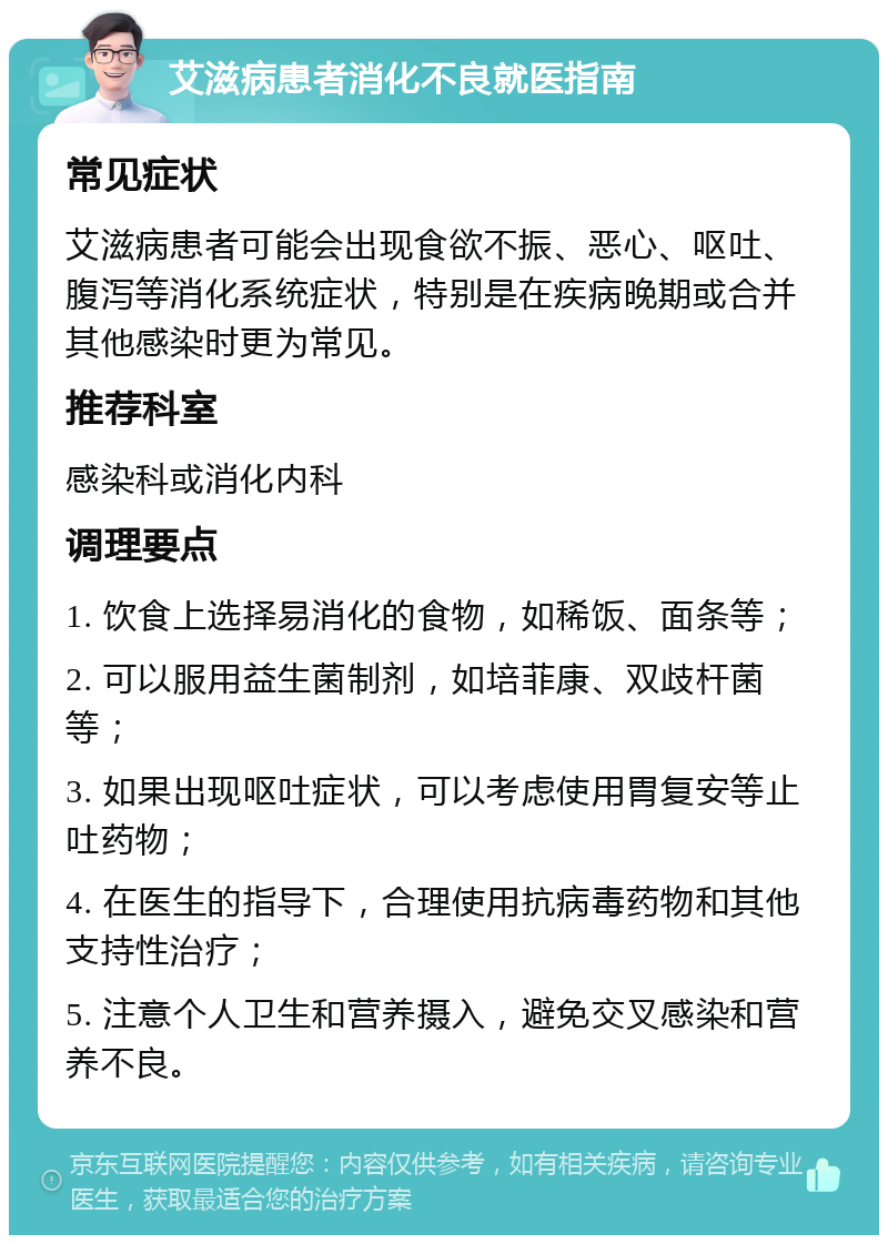 艾滋病患者消化不良就医指南 常见症状 艾滋病患者可能会出现食欲不振、恶心、呕吐、腹泻等消化系统症状，特别是在疾病晚期或合并其他感染时更为常见。 推荐科室 感染科或消化内科 调理要点 1. 饮食上选择易消化的食物，如稀饭、面条等； 2. 可以服用益生菌制剂，如培菲康、双歧杆菌等； 3. 如果出现呕吐症状，可以考虑使用胃复安等止吐药物； 4. 在医生的指导下，合理使用抗病毒药物和其他支持性治疗； 5. 注意个人卫生和营养摄入，避免交叉感染和营养不良。