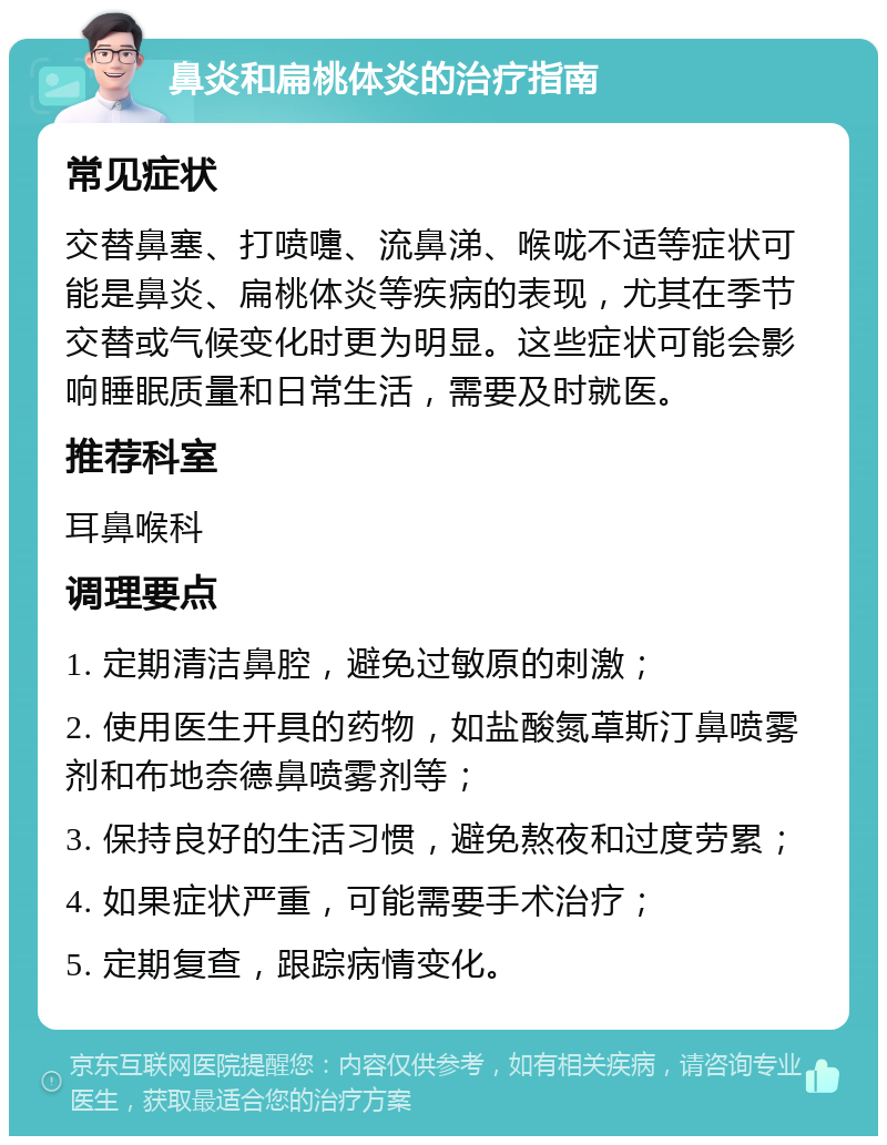 鼻炎和扁桃体炎的治疗指南 常见症状 交替鼻塞、打喷嚏、流鼻涕、喉咙不适等症状可能是鼻炎、扁桃体炎等疾病的表现，尤其在季节交替或气候变化时更为明显。这些症状可能会影响睡眠质量和日常生活，需要及时就医。 推荐科室 耳鼻喉科 调理要点 1. 定期清洁鼻腔，避免过敏原的刺激； 2. 使用医生开具的药物，如盐酸氮䓬斯汀鼻喷雾剂和布地奈德鼻喷雾剂等； 3. 保持良好的生活习惯，避免熬夜和过度劳累； 4. 如果症状严重，可能需要手术治疗； 5. 定期复查，跟踪病情变化。