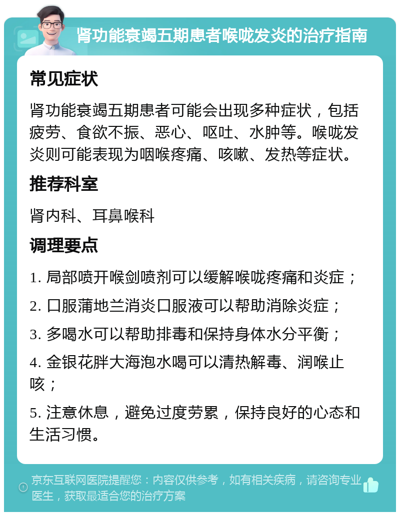 肾功能衰竭五期患者喉咙发炎的治疗指南 常见症状 肾功能衰竭五期患者可能会出现多种症状，包括疲劳、食欲不振、恶心、呕吐、水肿等。喉咙发炎则可能表现为咽喉疼痛、咳嗽、发热等症状。 推荐科室 肾内科、耳鼻喉科 调理要点 1. 局部喷开喉剑喷剂可以缓解喉咙疼痛和炎症； 2. 口服蒲地兰消炎口服液可以帮助消除炎症； 3. 多喝水可以帮助排毒和保持身体水分平衡； 4. 金银花胖大海泡水喝可以清热解毒、润喉止咳； 5. 注意休息，避免过度劳累，保持良好的心态和生活习惯。