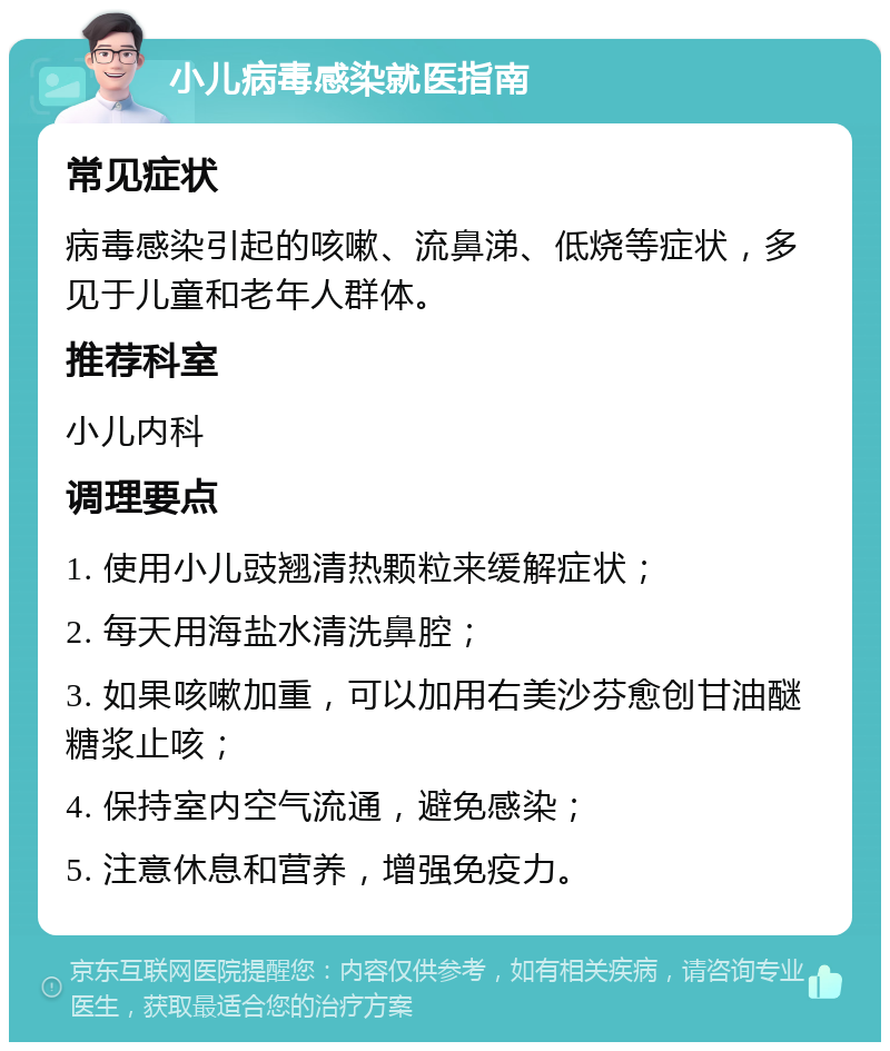 小儿病毒感染就医指南 常见症状 病毒感染引起的咳嗽、流鼻涕、低烧等症状，多见于儿童和老年人群体。 推荐科室 小儿内科 调理要点 1. 使用小儿豉翘清热颗粒来缓解症状； 2. 每天用海盐水清洗鼻腔； 3. 如果咳嗽加重，可以加用右美沙芬愈创甘油醚糖浆止咳； 4. 保持室内空气流通，避免感染； 5. 注意休息和营养，增强免疫力。