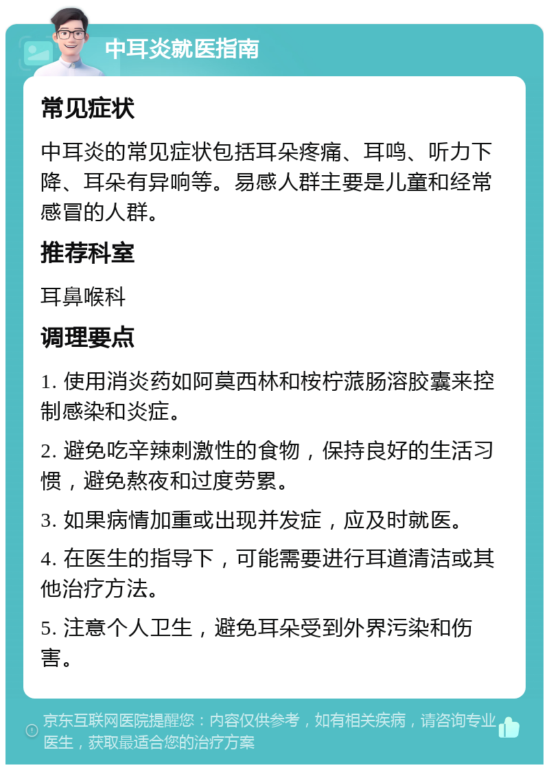 中耳炎就医指南 常见症状 中耳炎的常见症状包括耳朵疼痛、耳鸣、听力下降、耳朵有异响等。易感人群主要是儿童和经常感冒的人群。 推荐科室 耳鼻喉科 调理要点 1. 使用消炎药如阿莫西林和桉柠蒎肠溶胶囊来控制感染和炎症。 2. 避免吃辛辣刺激性的食物，保持良好的生活习惯，避免熬夜和过度劳累。 3. 如果病情加重或出现并发症，应及时就医。 4. 在医生的指导下，可能需要进行耳道清洁或其他治疗方法。 5. 注意个人卫生，避免耳朵受到外界污染和伤害。