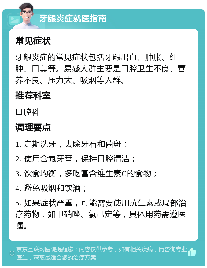 牙龈炎症就医指南 常见症状 牙龈炎症的常见症状包括牙龈出血、肿胀、红肿、口臭等。易感人群主要是口腔卫生不良、营养不良、压力大、吸烟等人群。 推荐科室 口腔科 调理要点 1. 定期洗牙，去除牙石和菌斑； 2. 使用含氟牙膏，保持口腔清洁； 3. 饮食均衡，多吃富含维生素C的食物； 4. 避免吸烟和饮酒； 5. 如果症状严重，可能需要使用抗生素或局部治疗药物，如甲硝唑、氯己定等，具体用药需遵医嘱。