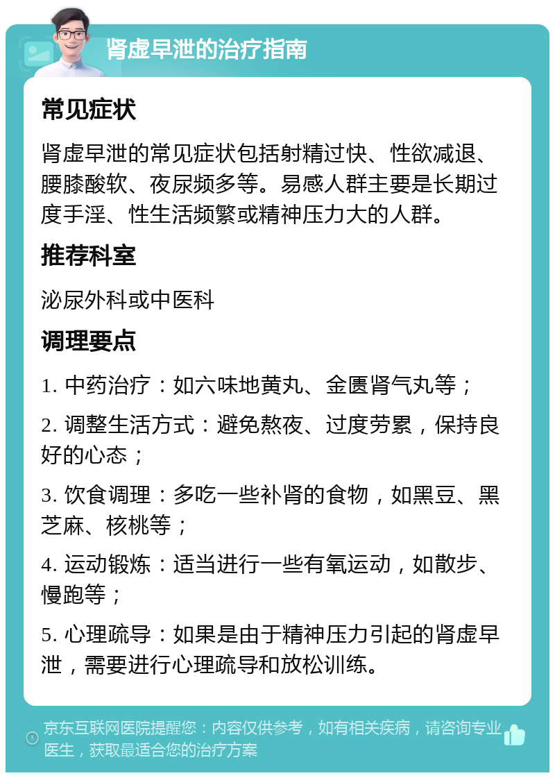 肾虚早泄的治疗指南 常见症状 肾虚早泄的常见症状包括射精过快、性欲减退、腰膝酸软、夜尿频多等。易感人群主要是长期过度手淫、性生活频繁或精神压力大的人群。 推荐科室 泌尿外科或中医科 调理要点 1. 中药治疗：如六味地黄丸、金匮肾气丸等； 2. 调整生活方式：避免熬夜、过度劳累，保持良好的心态； 3. 饮食调理：多吃一些补肾的食物，如黑豆、黑芝麻、核桃等； 4. 运动锻炼：适当进行一些有氧运动，如散步、慢跑等； 5. 心理疏导：如果是由于精神压力引起的肾虚早泄，需要进行心理疏导和放松训练。