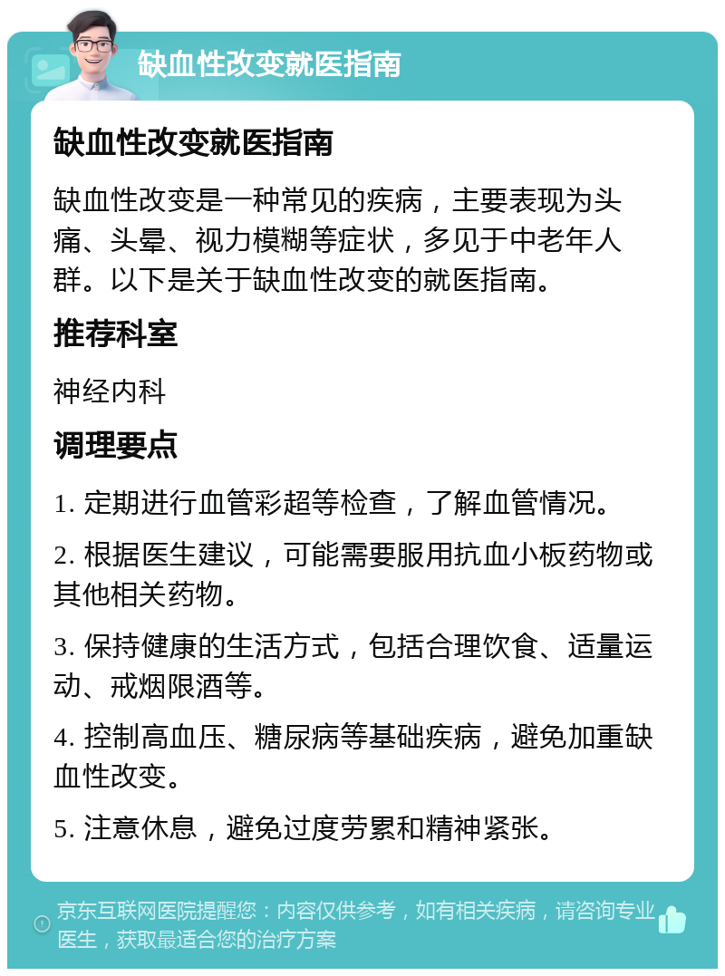 缺血性改变就医指南 缺血性改变就医指南 缺血性改变是一种常见的疾病，主要表现为头痛、头晕、视力模糊等症状，多见于中老年人群。以下是关于缺血性改变的就医指南。 推荐科室 神经内科 调理要点 1. 定期进行血管彩超等检查，了解血管情况。 2. 根据医生建议，可能需要服用抗血小板药物或其他相关药物。 3. 保持健康的生活方式，包括合理饮食、适量运动、戒烟限酒等。 4. 控制高血压、糖尿病等基础疾病，避免加重缺血性改变。 5. 注意休息，避免过度劳累和精神紧张。