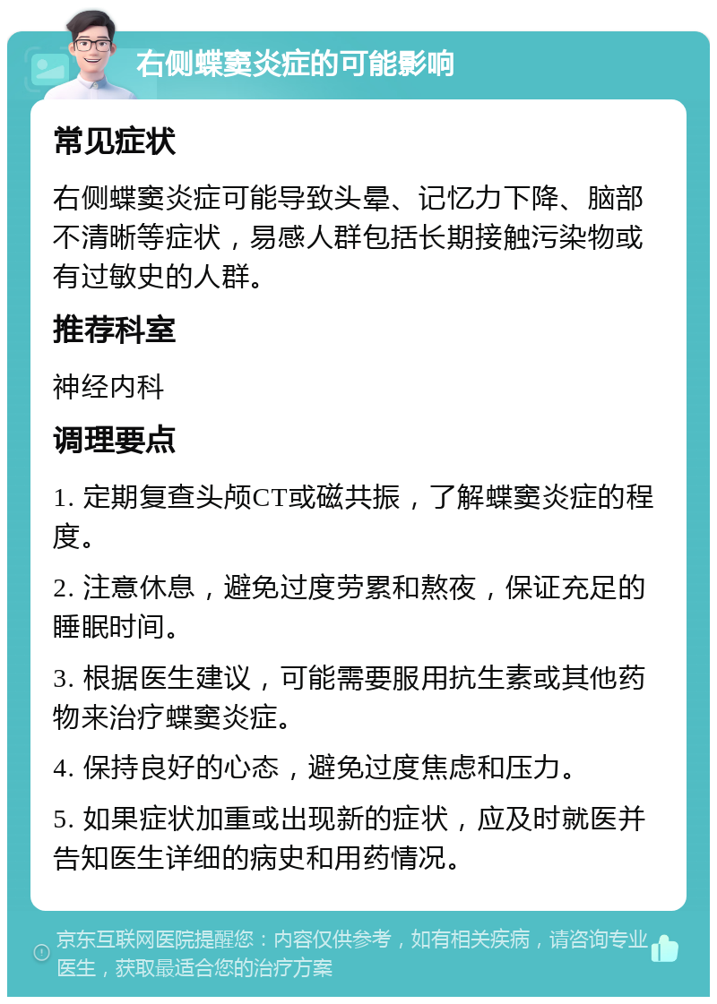 右侧蝶窦炎症的可能影响 常见症状 右侧蝶窦炎症可能导致头晕、记忆力下降、脑部不清晰等症状，易感人群包括长期接触污染物或有过敏史的人群。 推荐科室 神经内科 调理要点 1. 定期复查头颅CT或磁共振，了解蝶窦炎症的程度。 2. 注意休息，避免过度劳累和熬夜，保证充足的睡眠时间。 3. 根据医生建议，可能需要服用抗生素或其他药物来治疗蝶窦炎症。 4. 保持良好的心态，避免过度焦虑和压力。 5. 如果症状加重或出现新的症状，应及时就医并告知医生详细的病史和用药情况。