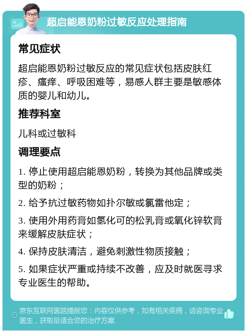 超启能恩奶粉过敏反应处理指南 常见症状 超启能恩奶粉过敏反应的常见症状包括皮肤红疹、瘙痒、呼吸困难等，易感人群主要是敏感体质的婴儿和幼儿。 推荐科室 儿科或过敏科 调理要点 1. 停止使用超启能恩奶粉，转换为其他品牌或类型的奶粉； 2. 给予抗过敏药物如扑尔敏或氯雷他定； 3. 使用外用药膏如氢化可的松乳膏或氧化锌软膏来缓解皮肤症状； 4. 保持皮肤清洁，避免刺激性物质接触； 5. 如果症状严重或持续不改善，应及时就医寻求专业医生的帮助。