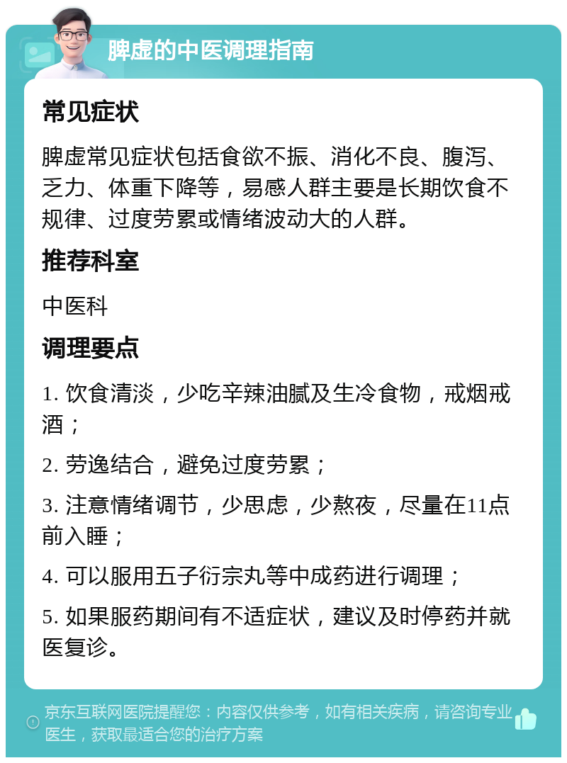 脾虚的中医调理指南 常见症状 脾虚常见症状包括食欲不振、消化不良、腹泻、乏力、体重下降等，易感人群主要是长期饮食不规律、过度劳累或情绪波动大的人群。 推荐科室 中医科 调理要点 1. 饮食清淡，少吃辛辣油腻及生冷食物，戒烟戒酒； 2. 劳逸结合，避免过度劳累； 3. 注意情绪调节，少思虑，少熬夜，尽量在11点前入睡； 4. 可以服用五子衍宗丸等中成药进行调理； 5. 如果服药期间有不适症状，建议及时停药并就医复诊。