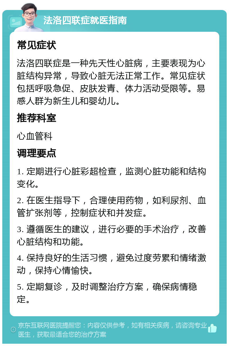 法洛四联症就医指南 常见症状 法洛四联症是一种先天性心脏病，主要表现为心脏结构异常，导致心脏无法正常工作。常见症状包括呼吸急促、皮肤发青、体力活动受限等。易感人群为新生儿和婴幼儿。 推荐科室 心血管科 调理要点 1. 定期进行心脏彩超检查，监测心脏功能和结构变化。 2. 在医生指导下，合理使用药物，如利尿剂、血管扩张剂等，控制症状和并发症。 3. 遵循医生的建议，进行必要的手术治疗，改善心脏结构和功能。 4. 保持良好的生活习惯，避免过度劳累和情绪激动，保持心情愉快。 5. 定期复诊，及时调整治疗方案，确保病情稳定。