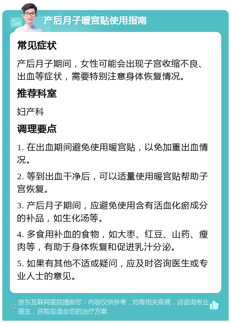 产后月子暖宫贴使用指南 常见症状 产后月子期间，女性可能会出现子宫收缩不良、出血等症状，需要特别注意身体恢复情况。 推荐科室 妇产科 调理要点 1. 在出血期间避免使用暖宫贴，以免加重出血情况。 2. 等到出血干净后，可以适量使用暖宫贴帮助子宫恢复。 3. 产后月子期间，应避免使用含有活血化瘀成分的补品，如生化汤等。 4. 多食用补血的食物，如大枣、红豆、山药、瘦肉等，有助于身体恢复和促进乳汁分泌。 5. 如果有其他不适或疑问，应及时咨询医生或专业人士的意见。