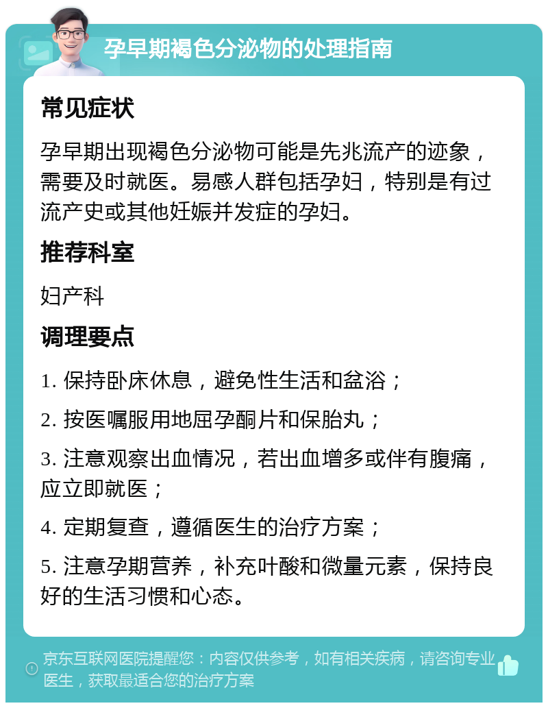 孕早期褐色分泌物的处理指南 常见症状 孕早期出现褐色分泌物可能是先兆流产的迹象，需要及时就医。易感人群包括孕妇，特别是有过流产史或其他妊娠并发症的孕妇。 推荐科室 妇产科 调理要点 1. 保持卧床休息，避免性生活和盆浴； 2. 按医嘱服用地屈孕酮片和保胎丸； 3. 注意观察出血情况，若出血增多或伴有腹痛，应立即就医； 4. 定期复查，遵循医生的治疗方案； 5. 注意孕期营养，补充叶酸和微量元素，保持良好的生活习惯和心态。