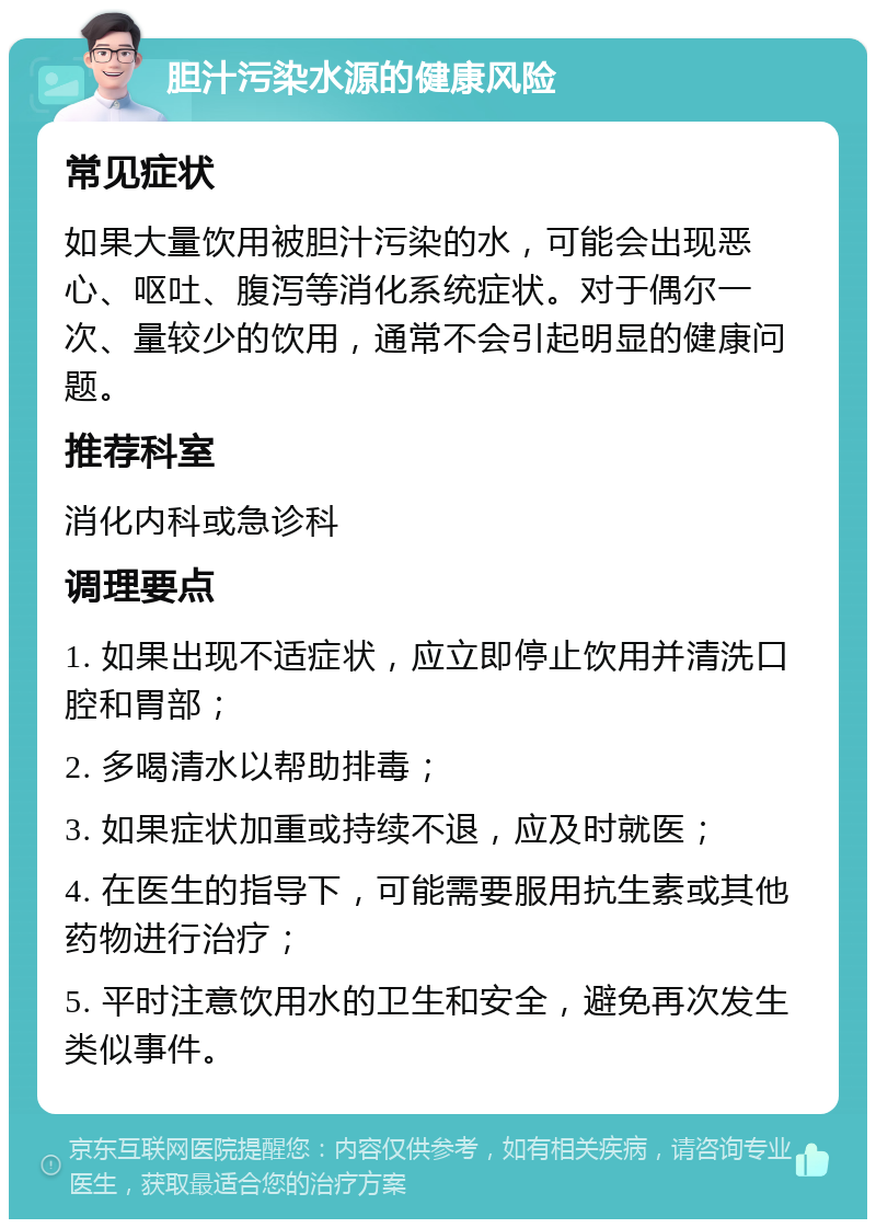 胆汁污染水源的健康风险 常见症状 如果大量饮用被胆汁污染的水，可能会出现恶心、呕吐、腹泻等消化系统症状。对于偶尔一次、量较少的饮用，通常不会引起明显的健康问题。 推荐科室 消化内科或急诊科 调理要点 1. 如果出现不适症状，应立即停止饮用并清洗口腔和胃部； 2. 多喝清水以帮助排毒； 3. 如果症状加重或持续不退，应及时就医； 4. 在医生的指导下，可能需要服用抗生素或其他药物进行治疗； 5. 平时注意饮用水的卫生和安全，避免再次发生类似事件。