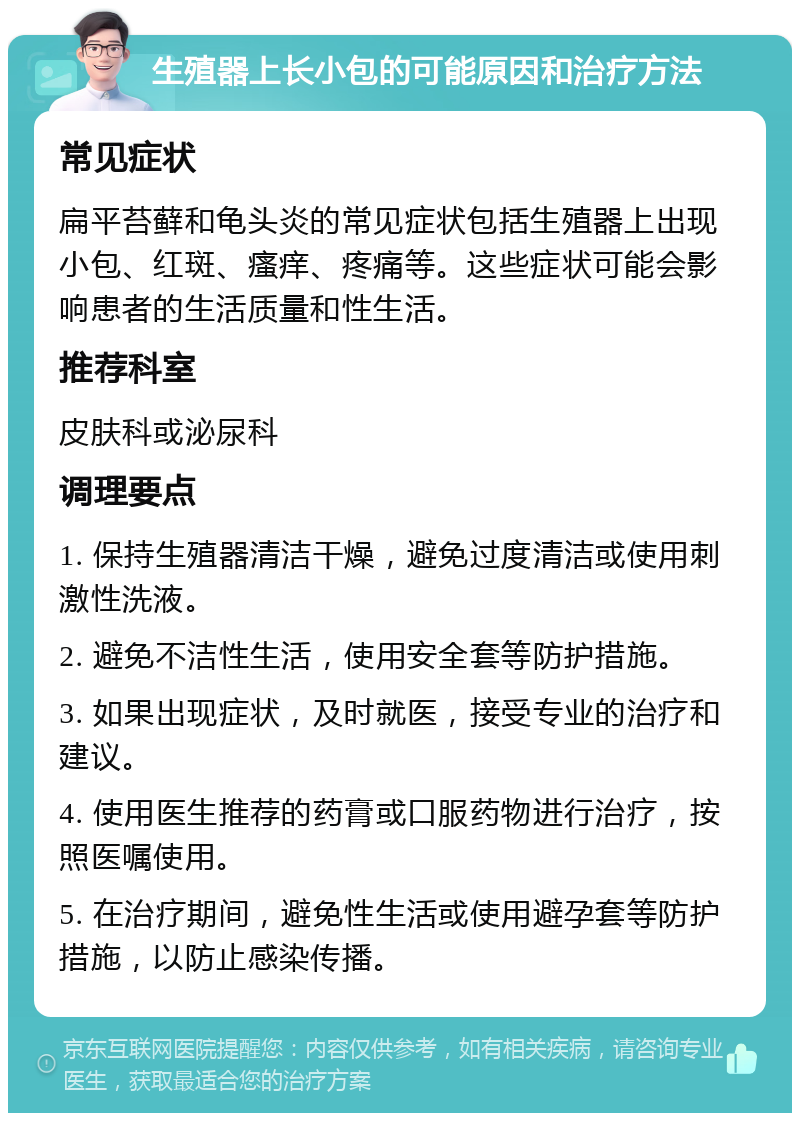 生殖器上长小包的可能原因和治疗方法 常见症状 扁平苔藓和龟头炎的常见症状包括生殖器上出现小包、红斑、瘙痒、疼痛等。这些症状可能会影响患者的生活质量和性生活。 推荐科室 皮肤科或泌尿科 调理要点 1. 保持生殖器清洁干燥，避免过度清洁或使用刺激性洗液。 2. 避免不洁性生活，使用安全套等防护措施。 3. 如果出现症状，及时就医，接受专业的治疗和建议。 4. 使用医生推荐的药膏或口服药物进行治疗，按照医嘱使用。 5. 在治疗期间，避免性生活或使用避孕套等防护措施，以防止感染传播。