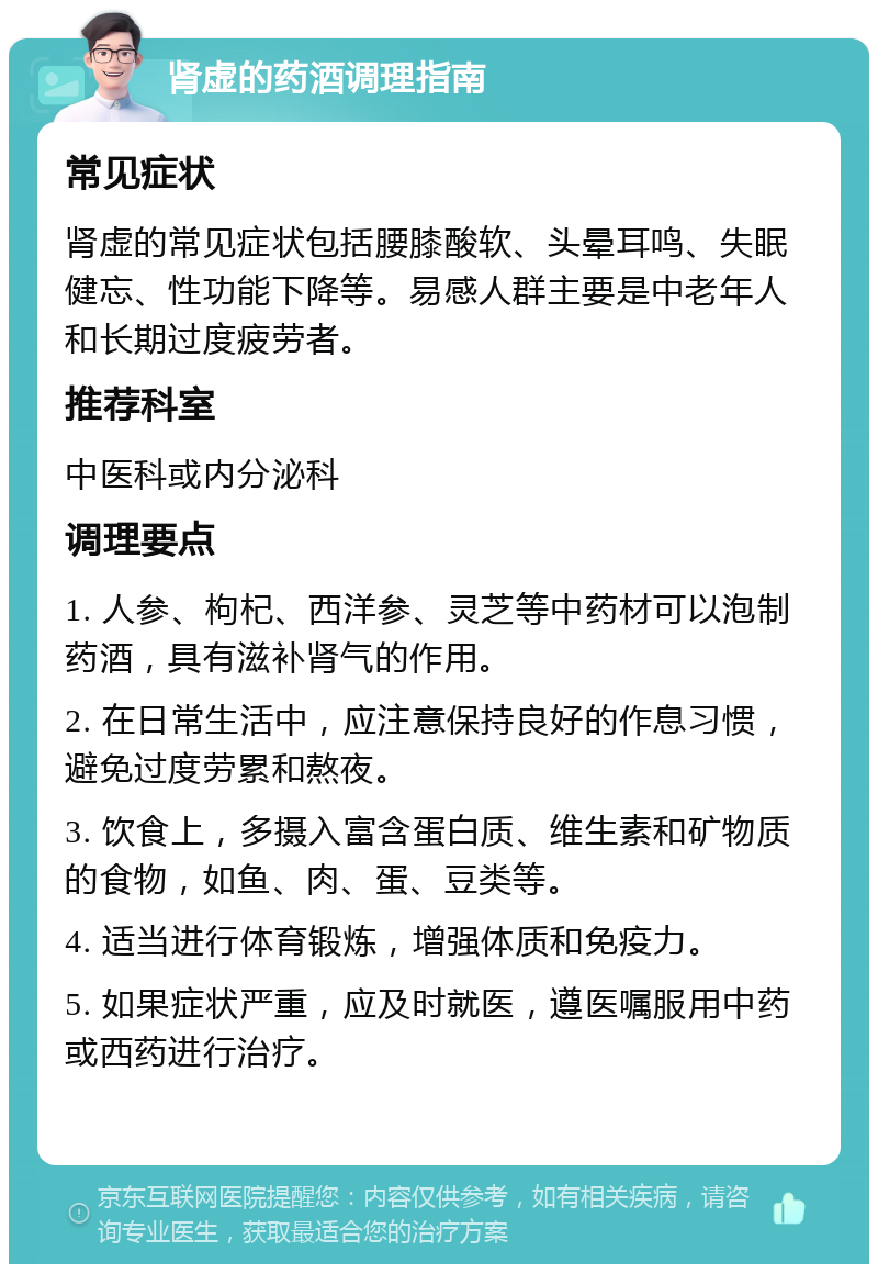 肾虚的药酒调理指南 常见症状 肾虚的常见症状包括腰膝酸软、头晕耳鸣、失眠健忘、性功能下降等。易感人群主要是中老年人和长期过度疲劳者。 推荐科室 中医科或内分泌科 调理要点 1. 人参、枸杞、西洋参、灵芝等中药材可以泡制药酒，具有滋补肾气的作用。 2. 在日常生活中，应注意保持良好的作息习惯，避免过度劳累和熬夜。 3. 饮食上，多摄入富含蛋白质、维生素和矿物质的食物，如鱼、肉、蛋、豆类等。 4. 适当进行体育锻炼，增强体质和免疫力。 5. 如果症状严重，应及时就医，遵医嘱服用中药或西药进行治疗。