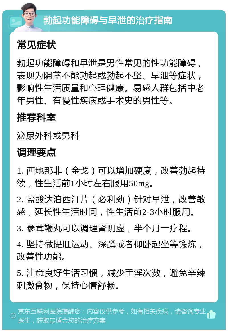 勃起功能障碍与早泄的治疗指南 常见症状 勃起功能障碍和早泄是男性常见的性功能障碍，表现为阴茎不能勃起或勃起不坚、早泄等症状，影响性生活质量和心理健康。易感人群包括中老年男性、有慢性疾病或手术史的男性等。 推荐科室 泌尿外科或男科 调理要点 1. 西地那非（金戈）可以增加硬度，改善勃起持续，性生活前1小时左右服用50mg。 2. 盐酸达泊西汀片（必利劲）针对早泄，改善敏感，延长性生活时间，性生活前2-3小时服用。 3. 参茸鞭丸可以调理肾阴虚，半个月一疗程。 4. 坚持做提肛运动、深蹲或者仰卧起坐等锻炼，改善性功能。 5. 注意良好生活习惯，减少手淫次数，避免辛辣刺激食物，保持心情舒畅。