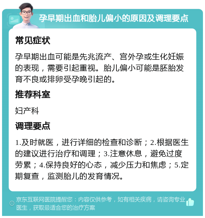 孕早期出血和胎儿偏小的原因及调理要点 常见症状 孕早期出血可能是先兆流产、宫外孕或生化妊娠的表现，需要引起重视。胎儿偏小可能是胚胎发育不良或排卵受孕晚引起的。 推荐科室 妇产科 调理要点 1.及时就医，进行详细的检查和诊断；2.根据医生的建议进行治疗和调理；3.注意休息，避免过度劳累；4.保持良好的心态，减少压力和焦虑；5.定期复查，监测胎儿的发育情况。