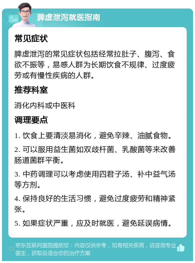 脾虚泄泻就医指南 常见症状 脾虚泄泻的常见症状包括经常拉肚子、腹泻、食欲不振等，易感人群为长期饮食不规律、过度疲劳或有慢性疾病的人群。 推荐科室 消化内科或中医科 调理要点 1. 饮食上要清淡易消化，避免辛辣、油腻食物。 2. 可以服用益生菌如双歧杆菌、乳酸菌等来改善肠道菌群平衡。 3. 中药调理可以考虑使用四君子汤、补中益气汤等方剂。 4. 保持良好的生活习惯，避免过度疲劳和精神紧张。 5. 如果症状严重，应及时就医，避免延误病情。