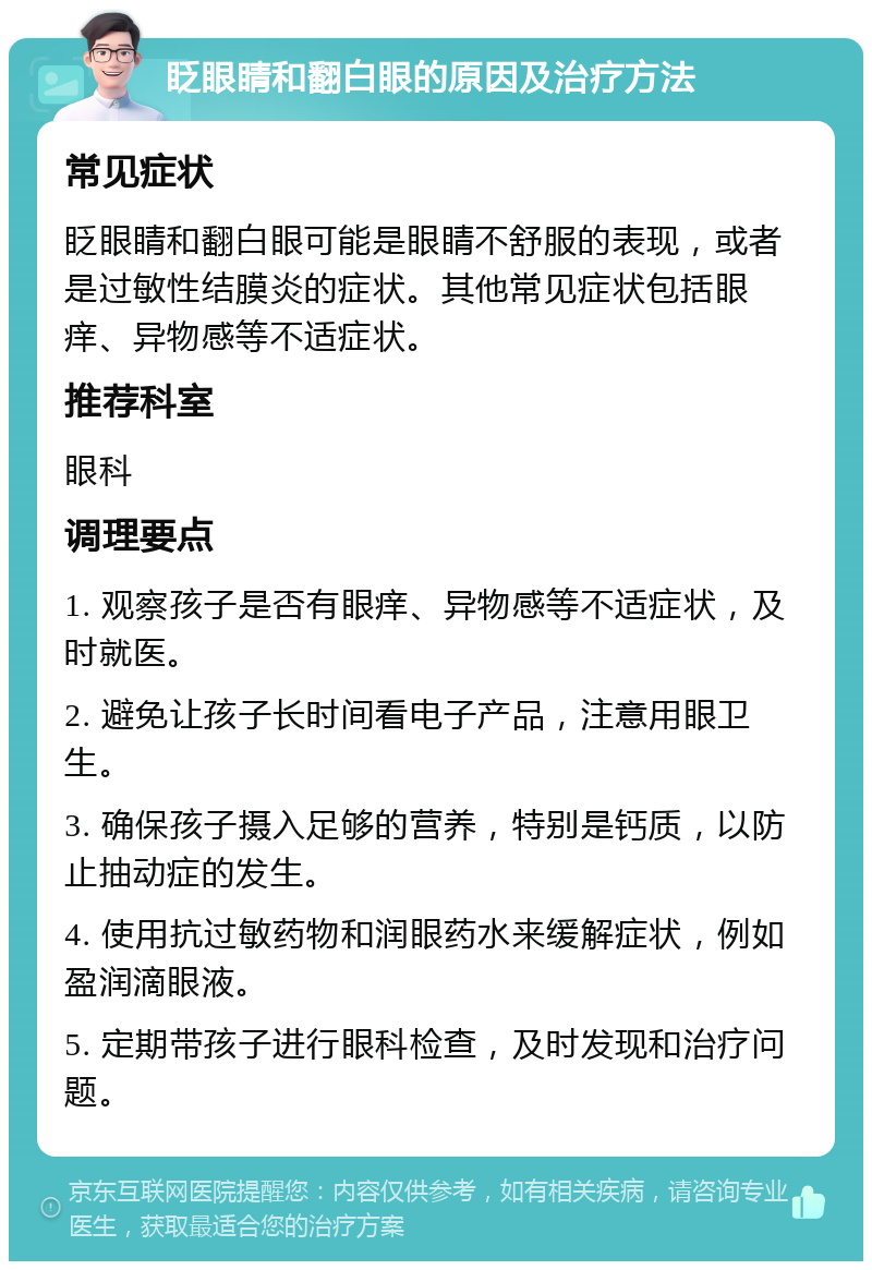 眨眼睛和翻白眼的原因及治疗方法 常见症状 眨眼睛和翻白眼可能是眼睛不舒服的表现，或者是过敏性结膜炎的症状。其他常见症状包括眼痒、异物感等不适症状。 推荐科室 眼科 调理要点 1. 观察孩子是否有眼痒、异物感等不适症状，及时就医。 2. 避免让孩子长时间看电子产品，注意用眼卫生。 3. 确保孩子摄入足够的营养，特别是钙质，以防止抽动症的发生。 4. 使用抗过敏药物和润眼药水来缓解症状，例如盈润滴眼液。 5. 定期带孩子进行眼科检查，及时发现和治疗问题。