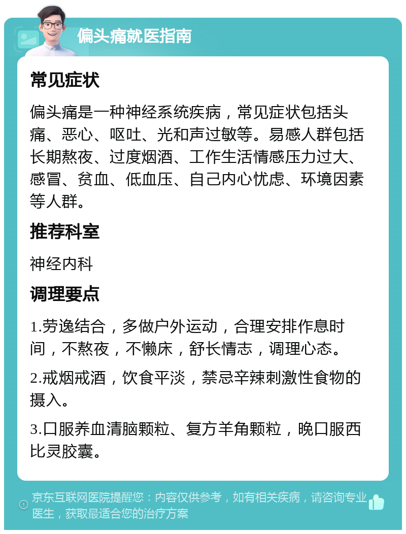 偏头痛就医指南 常见症状 偏头痛是一种神经系统疾病，常见症状包括头痛、恶心、呕吐、光和声过敏等。易感人群包括长期熬夜、过度烟酒、工作生活情感压力过大、感冒、贫血、低血压、自己内心忧虑、环境因素等人群。 推荐科室 神经内科 调理要点 1.劳逸结合，多做户外运动，合理安排作息时间，不熬夜，不懒床，舒长情志，调理心态。 2.戒烟戒酒，饮食平淡，禁忌辛辣刺激性食物的摄入。 3.口服养血清脑颗粒、复方羊角颗粒，晚口服西比灵胶囊。