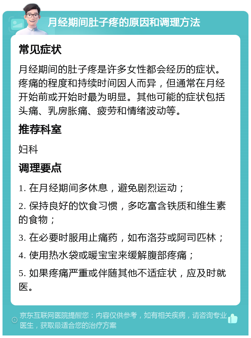 月经期间肚子疼的原因和调理方法 常见症状 月经期间的肚子疼是许多女性都会经历的症状。疼痛的程度和持续时间因人而异，但通常在月经开始前或开始时最为明显。其他可能的症状包括头痛、乳房胀痛、疲劳和情绪波动等。 推荐科室 妇科 调理要点 1. 在月经期间多休息，避免剧烈运动； 2. 保持良好的饮食习惯，多吃富含铁质和维生素的食物； 3. 在必要时服用止痛药，如布洛芬或阿司匹林； 4. 使用热水袋或暖宝宝来缓解腹部疼痛； 5. 如果疼痛严重或伴随其他不适症状，应及时就医。