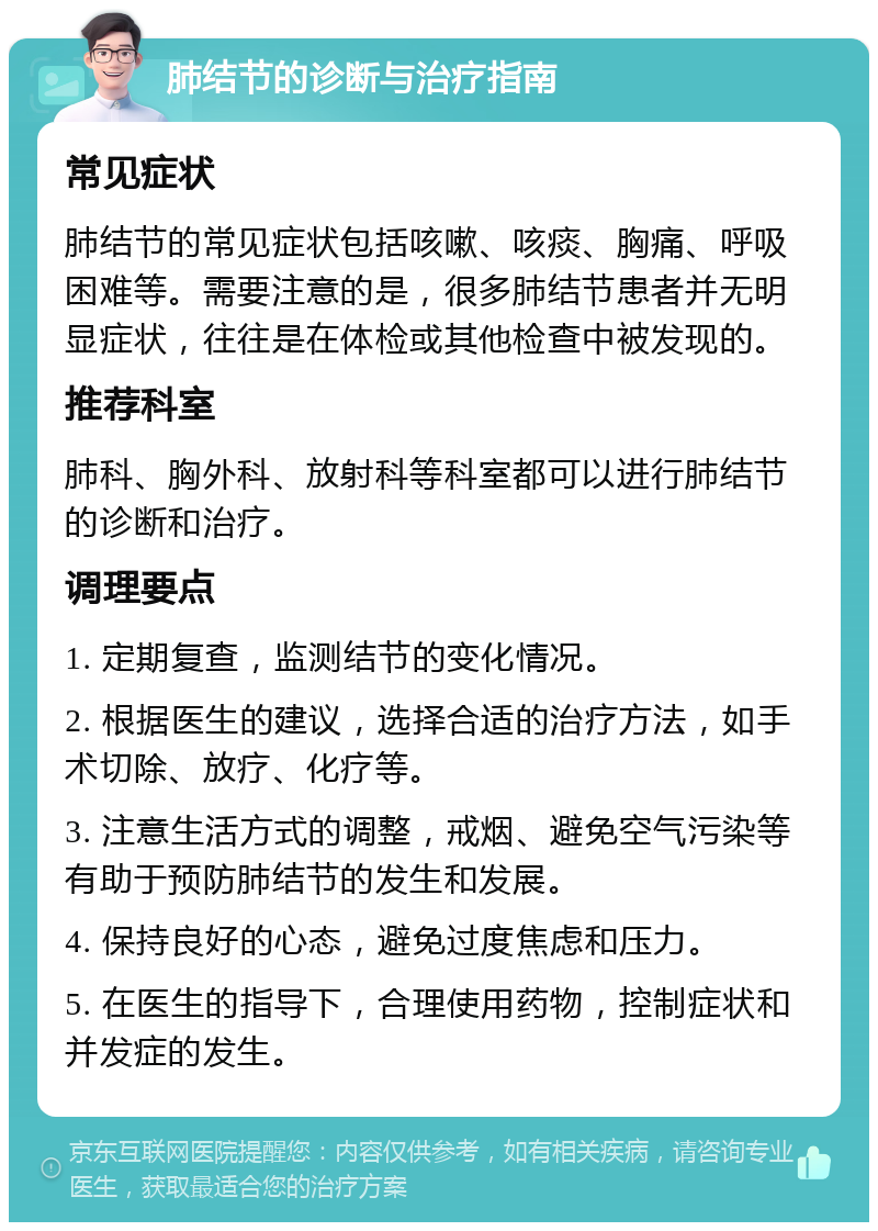 肺结节的诊断与治疗指南 常见症状 肺结节的常见症状包括咳嗽、咳痰、胸痛、呼吸困难等。需要注意的是，很多肺结节患者并无明显症状，往往是在体检或其他检查中被发现的。 推荐科室 肺科、胸外科、放射科等科室都可以进行肺结节的诊断和治疗。 调理要点 1. 定期复查，监测结节的变化情况。 2. 根据医生的建议，选择合适的治疗方法，如手术切除、放疗、化疗等。 3. 注意生活方式的调整，戒烟、避免空气污染等有助于预防肺结节的发生和发展。 4. 保持良好的心态，避免过度焦虑和压力。 5. 在医生的指导下，合理使用药物，控制症状和并发症的发生。