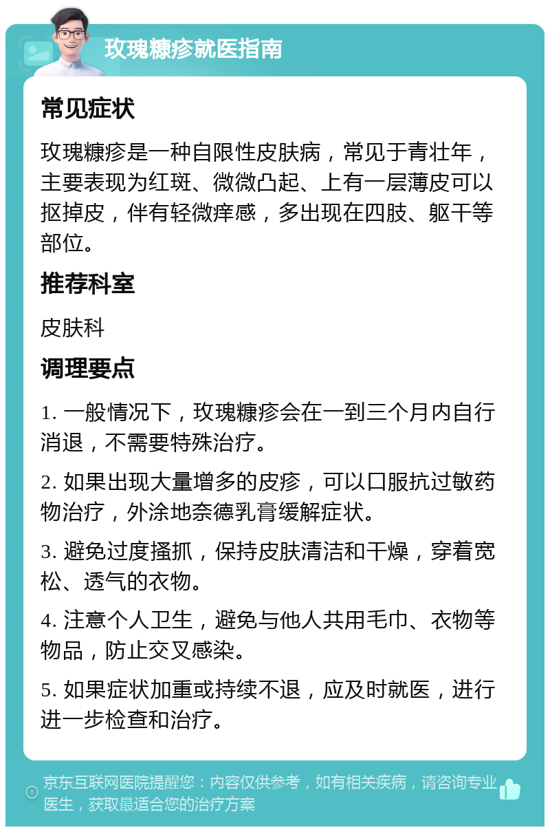 玫瑰糠疹就医指南 常见症状 玫瑰糠疹是一种自限性皮肤病，常见于青壮年，主要表现为红斑、微微凸起、上有一层薄皮可以抠掉皮，伴有轻微痒感，多出现在四肢、躯干等部位。 推荐科室 皮肤科 调理要点 1. 一般情况下，玫瑰糠疹会在一到三个月内自行消退，不需要特殊治疗。 2. 如果出现大量增多的皮疹，可以口服抗过敏药物治疗，外涂地奈德乳膏缓解症状。 3. 避免过度搔抓，保持皮肤清洁和干燥，穿着宽松、透气的衣物。 4. 注意个人卫生，避免与他人共用毛巾、衣物等物品，防止交叉感染。 5. 如果症状加重或持续不退，应及时就医，进行进一步检查和治疗。