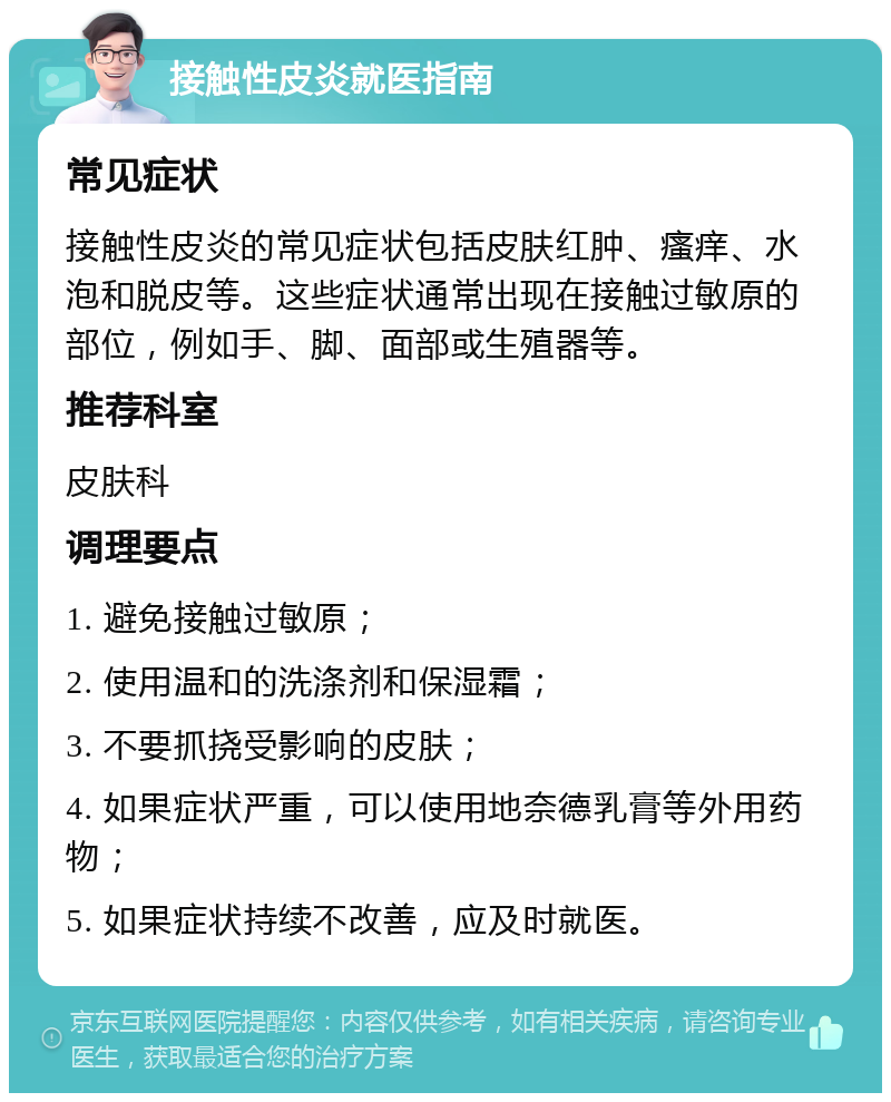 接触性皮炎就医指南 常见症状 接触性皮炎的常见症状包括皮肤红肿、瘙痒、水泡和脱皮等。这些症状通常出现在接触过敏原的部位，例如手、脚、面部或生殖器等。 推荐科室 皮肤科 调理要点 1. 避免接触过敏原； 2. 使用温和的洗涤剂和保湿霜； 3. 不要抓挠受影响的皮肤； 4. 如果症状严重，可以使用地奈德乳膏等外用药物； 5. 如果症状持续不改善，应及时就医。