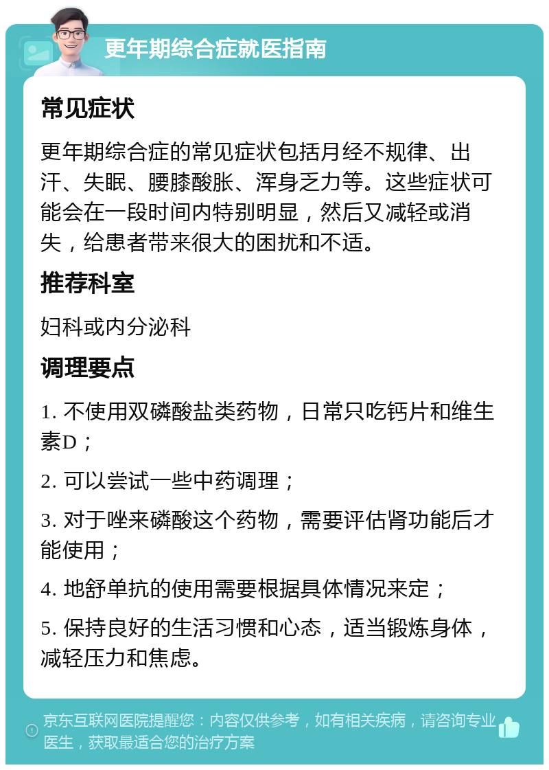 更年期综合症就医指南 常见症状 更年期综合症的常见症状包括月经不规律、出汗、失眠、腰膝酸胀、浑身乏力等。这些症状可能会在一段时间内特别明显，然后又减轻或消失，给患者带来很大的困扰和不适。 推荐科室 妇科或内分泌科 调理要点 1. 不使用双磷酸盐类药物，日常只吃钙片和维生素D； 2. 可以尝试一些中药调理； 3. 对于唑来磷酸这个药物，需要评估肾功能后才能使用； 4. 地舒单抗的使用需要根据具体情况来定； 5. 保持良好的生活习惯和心态，适当锻炼身体，减轻压力和焦虑。