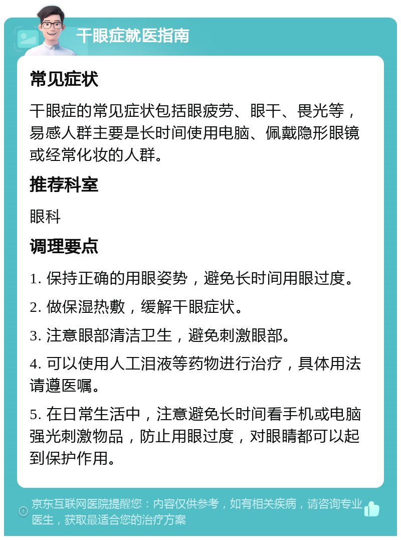 干眼症就医指南 常见症状 干眼症的常见症状包括眼疲劳、眼干、畏光等，易感人群主要是长时间使用电脑、佩戴隐形眼镜或经常化妆的人群。 推荐科室 眼科 调理要点 1. 保持正确的用眼姿势，避免长时间用眼过度。 2. 做保湿热敷，缓解干眼症状。 3. 注意眼部清洁卫生，避免刺激眼部。 4. 可以使用人工泪液等药物进行治疗，具体用法请遵医嘱。 5. 在日常生活中，注意避免长时间看手机或电脑强光刺激物品，防止用眼过度，对眼睛都可以起到保护作用。