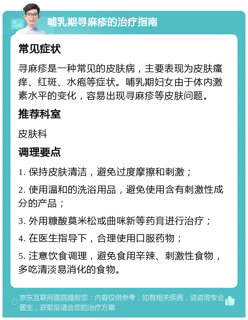 哺乳期寻麻疹的治疗指南 常见症状 寻麻疹是一种常见的皮肤病，主要表现为皮肤瘙痒、红斑、水疱等症状。哺乳期妇女由于体内激素水平的变化，容易出现寻麻疹等皮肤问题。 推荐科室 皮肤科 调理要点 1. 保持皮肤清洁，避免过度摩擦和刺激； 2. 使用温和的洗浴用品，避免使用含有刺激性成分的产品； 3. 外用糠酸莫米松或曲咪新等药膏进行治疗； 4. 在医生指导下，合理使用口服药物； 5. 注意饮食调理，避免食用辛辣、刺激性食物，多吃清淡易消化的食物。