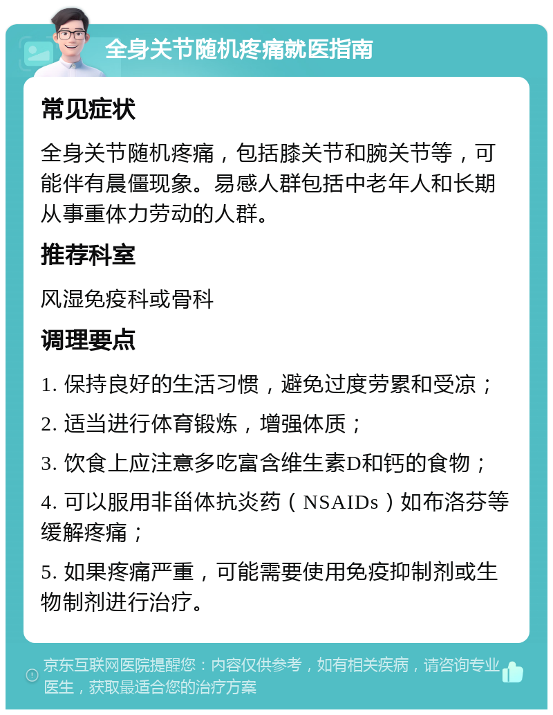 全身关节随机疼痛就医指南 常见症状 全身关节随机疼痛，包括膝关节和腕关节等，可能伴有晨僵现象。易感人群包括中老年人和长期从事重体力劳动的人群。 推荐科室 风湿免疫科或骨科 调理要点 1. 保持良好的生活习惯，避免过度劳累和受凉； 2. 适当进行体育锻炼，增强体质； 3. 饮食上应注意多吃富含维生素D和钙的食物； 4. 可以服用非甾体抗炎药（NSAIDs）如布洛芬等缓解疼痛； 5. 如果疼痛严重，可能需要使用免疫抑制剂或生物制剂进行治疗。