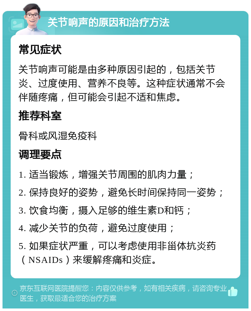 关节响声的原因和治疗方法 常见症状 关节响声可能是由多种原因引起的，包括关节炎、过度使用、营养不良等。这种症状通常不会伴随疼痛，但可能会引起不适和焦虑。 推荐科室 骨科或风湿免疫科 调理要点 1. 适当锻炼，增强关节周围的肌肉力量； 2. 保持良好的姿势，避免长时间保持同一姿势； 3. 饮食均衡，摄入足够的维生素D和钙； 4. 减少关节的负荷，避免过度使用； 5. 如果症状严重，可以考虑使用非甾体抗炎药（NSAIDs）来缓解疼痛和炎症。