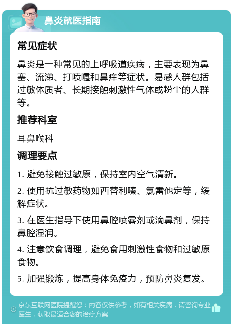 鼻炎就医指南 常见症状 鼻炎是一种常见的上呼吸道疾病，主要表现为鼻塞、流涕、打喷嚏和鼻痒等症状。易感人群包括过敏体质者、长期接触刺激性气体或粉尘的人群等。 推荐科室 耳鼻喉科 调理要点 1. 避免接触过敏原，保持室内空气清新。 2. 使用抗过敏药物如西替利嗪、氯雷他定等，缓解症状。 3. 在医生指导下使用鼻腔喷雾剂或滴鼻剂，保持鼻腔湿润。 4. 注意饮食调理，避免食用刺激性食物和过敏原食物。 5. 加强锻炼，提高身体免疫力，预防鼻炎复发。