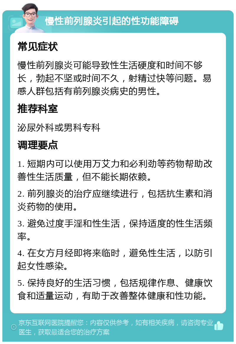 慢性前列腺炎引起的性功能障碍 常见症状 慢性前列腺炎可能导致性生活硬度和时间不够长，勃起不坚或时间不久，射精过快等问题。易感人群包括有前列腺炎病史的男性。 推荐科室 泌尿外科或男科专科 调理要点 1. 短期内可以使用万艾力和必利劲等药物帮助改善性生活质量，但不能长期依赖。 2. 前列腺炎的治疗应继续进行，包括抗生素和消炎药物的使用。 3. 避免过度手淫和性生活，保持适度的性生活频率。 4. 在女方月经即将来临时，避免性生活，以防引起女性感染。 5. 保持良好的生活习惯，包括规律作息、健康饮食和适量运动，有助于改善整体健康和性功能。