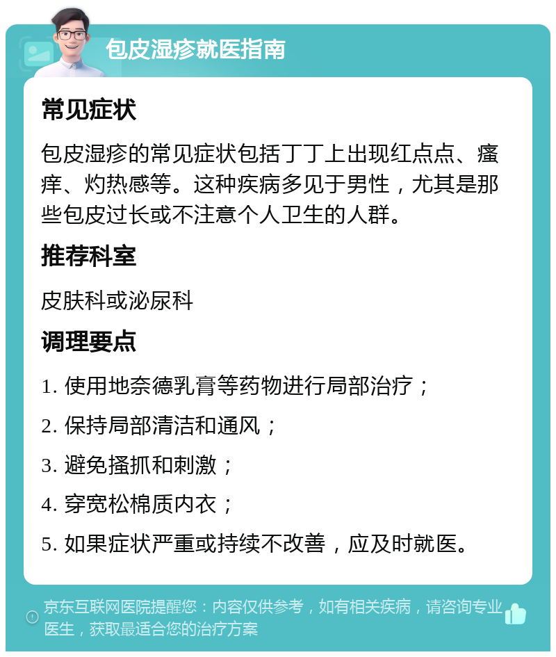 包皮湿疹就医指南 常见症状 包皮湿疹的常见症状包括丁丁上出现红点点、瘙痒、灼热感等。这种疾病多见于男性，尤其是那些包皮过长或不注意个人卫生的人群。 推荐科室 皮肤科或泌尿科 调理要点 1. 使用地奈德乳膏等药物进行局部治疗； 2. 保持局部清洁和通风； 3. 避免搔抓和刺激； 4. 穿宽松棉质内衣； 5. 如果症状严重或持续不改善，应及时就医。