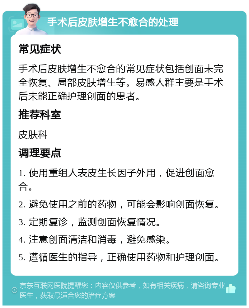 手术后皮肤增生不愈合的处理 常见症状 手术后皮肤增生不愈合的常见症状包括创面未完全恢复、局部皮肤增生等。易感人群主要是手术后未能正确护理创面的患者。 推荐科室 皮肤科 调理要点 1. 使用重组人表皮生长因子外用，促进创面愈合。 2. 避免使用之前的药物，可能会影响创面恢复。 3. 定期复诊，监测创面恢复情况。 4. 注意创面清洁和消毒，避免感染。 5. 遵循医生的指导，正确使用药物和护理创面。