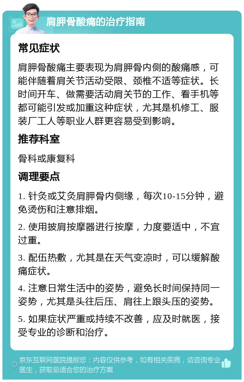 肩胛骨酸痛的治疗指南 常见症状 肩胛骨酸痛主要表现为肩胛骨内侧的酸痛感，可能伴随着肩关节活动受限、颈椎不适等症状。长时间开车、做需要活动肩关节的工作、看手机等都可能引发或加重这种症状，尤其是机修工、服装厂工人等职业人群更容易受到影响。 推荐科室 骨科或康复科 调理要点 1. 针灸或艾灸肩胛骨内侧缘，每次10-15分钟，避免烫伤和注意排烟。 2. 使用披肩按摩器进行按摩，力度要适中，不宜过重。 3. 配伍热敷，尤其是在天气变凉时，可以缓解酸痛症状。 4. 注意日常生活中的姿势，避免长时间保持同一姿势，尤其是头往后压、肩往上跟头压的姿势。 5. 如果症状严重或持续不改善，应及时就医，接受专业的诊断和治疗。