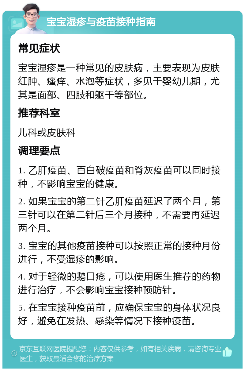 宝宝湿疹与疫苗接种指南 常见症状 宝宝湿疹是一种常见的皮肤病，主要表现为皮肤红肿、瘙痒、水泡等症状，多见于婴幼儿期，尤其是面部、四肢和躯干等部位。 推荐科室 儿科或皮肤科 调理要点 1. 乙肝疫苗、百白破疫苗和脊灰疫苗可以同时接种，不影响宝宝的健康。 2. 如果宝宝的第二针乙肝疫苗延迟了两个月，第三针可以在第二针后三个月接种，不需要再延迟两个月。 3. 宝宝的其他疫苗接种可以按照正常的接种月份进行，不受湿疹的影响。 4. 对于轻微的鹅口疮，可以使用医生推荐的药物进行治疗，不会影响宝宝接种预防针。 5. 在宝宝接种疫苗前，应确保宝宝的身体状况良好，避免在发热、感染等情况下接种疫苗。