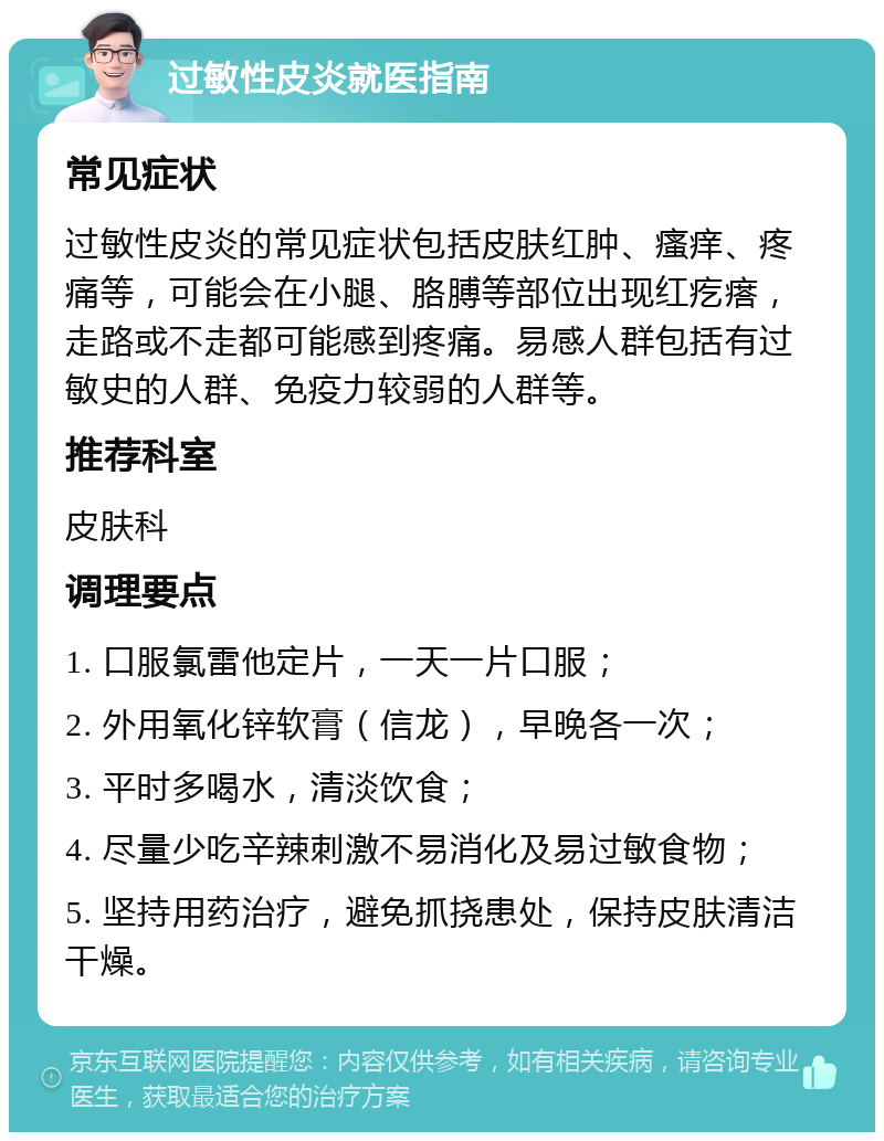 过敏性皮炎就医指南 常见症状 过敏性皮炎的常见症状包括皮肤红肿、瘙痒、疼痛等，可能会在小腿、胳膊等部位出现红疙瘩，走路或不走都可能感到疼痛。易感人群包括有过敏史的人群、免疫力较弱的人群等。 推荐科室 皮肤科 调理要点 1. 口服氯雷他定片，一天一片口服； 2. 外用氧化锌软膏（信龙），早晚各一次； 3. 平时多喝水，清淡饮食； 4. 尽量少吃辛辣刺激不易消化及易过敏食物； 5. 坚持用药治疗，避免抓挠患处，保持皮肤清洁干燥。