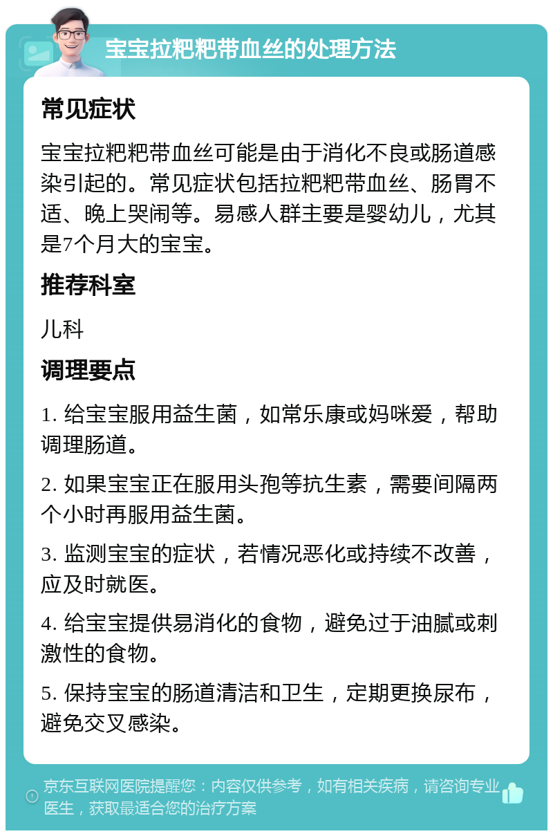 宝宝拉粑粑带血丝的处理方法 常见症状 宝宝拉粑粑带血丝可能是由于消化不良或肠道感染引起的。常见症状包括拉粑粑带血丝、肠胃不适、晚上哭闹等。易感人群主要是婴幼儿，尤其是7个月大的宝宝。 推荐科室 儿科 调理要点 1. 给宝宝服用益生菌，如常乐康或妈咪爱，帮助调理肠道。 2. 如果宝宝正在服用头孢等抗生素，需要间隔两个小时再服用益生菌。 3. 监测宝宝的症状，若情况恶化或持续不改善，应及时就医。 4. 给宝宝提供易消化的食物，避免过于油腻或刺激性的食物。 5. 保持宝宝的肠道清洁和卫生，定期更换尿布，避免交叉感染。