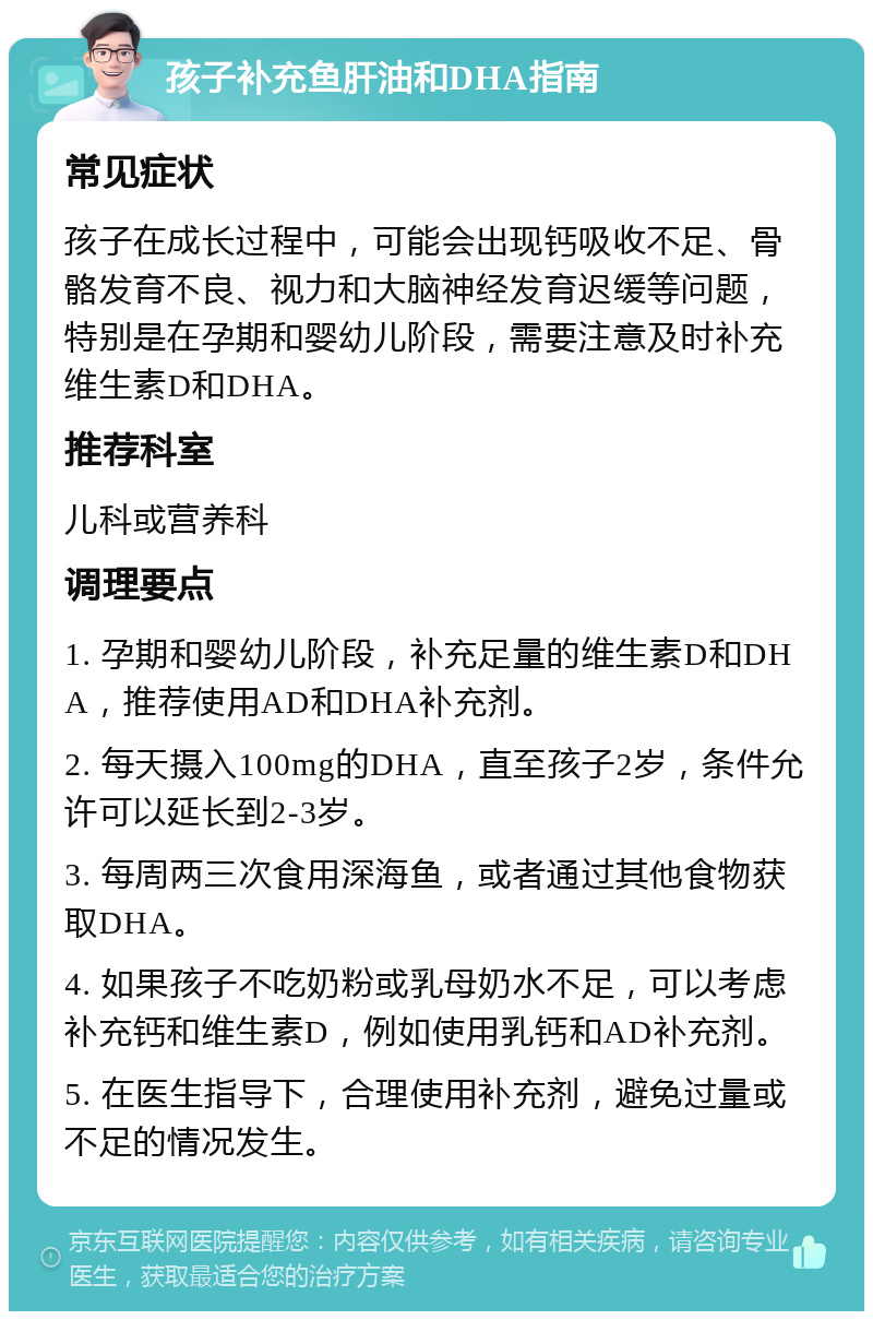 孩子补充鱼肝油和DHA指南 常见症状 孩子在成长过程中，可能会出现钙吸收不足、骨骼发育不良、视力和大脑神经发育迟缓等问题，特别是在孕期和婴幼儿阶段，需要注意及时补充维生素D和DHA。 推荐科室 儿科或营养科 调理要点 1. 孕期和婴幼儿阶段，补充足量的维生素D和DHA，推荐使用AD和DHA补充剂。 2. 每天摄入100mg的DHA，直至孩子2岁，条件允许可以延长到2-3岁。 3. 每周两三次食用深海鱼，或者通过其他食物获取DHA。 4. 如果孩子不吃奶粉或乳母奶水不足，可以考虑补充钙和维生素D，例如使用乳钙和AD补充剂。 5. 在医生指导下，合理使用补充剂，避免过量或不足的情况发生。