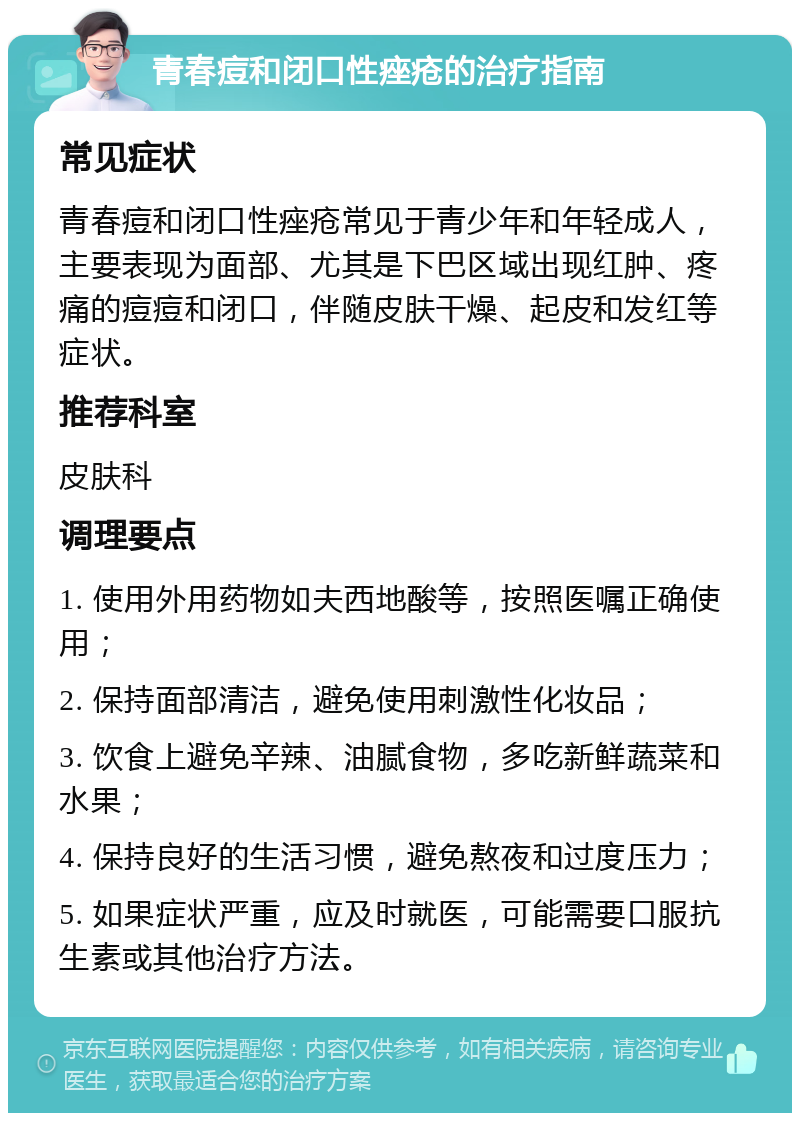 青春痘和闭口性痤疮的治疗指南 常见症状 青春痘和闭口性痤疮常见于青少年和年轻成人，主要表现为面部、尤其是下巴区域出现红肿、疼痛的痘痘和闭口，伴随皮肤干燥、起皮和发红等症状。 推荐科室 皮肤科 调理要点 1. 使用外用药物如夫西地酸等，按照医嘱正确使用； 2. 保持面部清洁，避免使用刺激性化妆品； 3. 饮食上避免辛辣、油腻食物，多吃新鲜蔬菜和水果； 4. 保持良好的生活习惯，避免熬夜和过度压力； 5. 如果症状严重，应及时就医，可能需要口服抗生素或其他治疗方法。