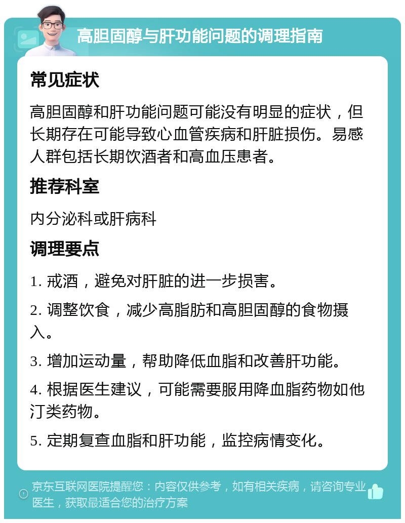 高胆固醇与肝功能问题的调理指南 常见症状 高胆固醇和肝功能问题可能没有明显的症状，但长期存在可能导致心血管疾病和肝脏损伤。易感人群包括长期饮酒者和高血压患者。 推荐科室 内分泌科或肝病科 调理要点 1. 戒酒，避免对肝脏的进一步损害。 2. 调整饮食，减少高脂肪和高胆固醇的食物摄入。 3. 增加运动量，帮助降低血脂和改善肝功能。 4. 根据医生建议，可能需要服用降血脂药物如他汀类药物。 5. 定期复查血脂和肝功能，监控病情变化。