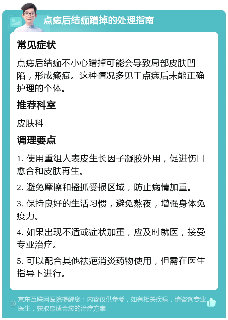 点痣后结痂蹭掉的处理指南 常见症状 点痣后结痂不小心蹭掉可能会导致局部皮肤凹陷，形成瘢痕。这种情况多见于点痣后未能正确护理的个体。 推荐科室 皮肤科 调理要点 1. 使用重组人表皮生长因子凝胶外用，促进伤口愈合和皮肤再生。 2. 避免摩擦和搔抓受损区域，防止病情加重。 3. 保持良好的生活习惯，避免熬夜，增强身体免疫力。 4. 如果出现不适或症状加重，应及时就医，接受专业治疗。 5. 可以配合其他祛疤消炎药物使用，但需在医生指导下进行。